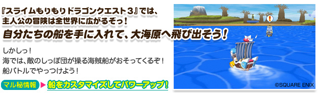「スライムもりもりドラゴンクエスト３」では主人公の冒険は全世界が広がるぞっ！自分たちの船を手に入れて、大海原へ飛び出そう！
		  しかしっ！海では、敵のしっぽ団が操る海賊船がおそってくるぞ！船バトルでやっつけよう！