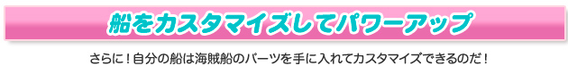 船をカスタマイズしてパワーアップ さらに！自分の船は海賊船のパーツを手に入れてカスタマイズできるのだ！