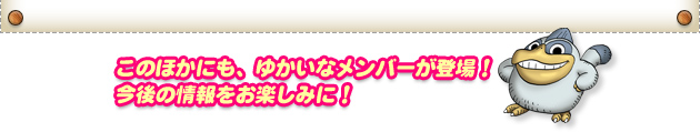 このほかにも、ゆかいなメンバーが登場！今後の情報をお楽しみに！