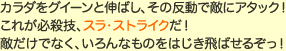 カラダをグイーンと伸ばし、その反動で敵にアタック！これが必殺技、スラ・ストライクだ！敵だけでなく、いろんなものをはじき飛ばせるぞっ！