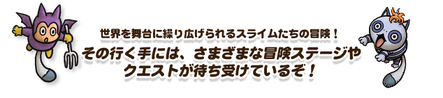 世界を舞台に繰り広げられるスライムたちの冒険！その行く手には、さまざまな冒険ステージやクエストが待ち受けているぞ！