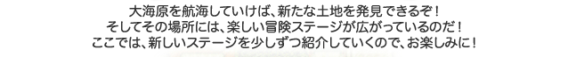 大海原を航海していけば、新たな土地を発見できるぞ！そしてその場所には、楽しい冒険ステージが広がっているのだ！ここでは、新しいステージを少しずつ紹介していくので、お楽しみに！