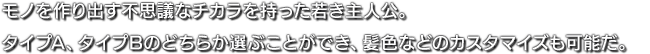 モノを作り出す不思議なチカラを持った若き主人公。タイプA、タイプBのどちらか選ぶことができ、髪色などのカスタマイズも可能だ。
