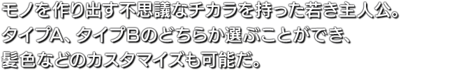 モノを作り出す不思議なチカラを持った若き主人公。タイプA、タイプBのどちらか選ぶことができ、髪色などのカスタマイズも可能だ。