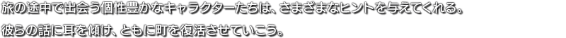 旅の途中で出会う個性豊かなキャラクターたちは、さまざまなヒントを与えてくれる。彼らの話に耳を傾け、ともに町を復活させていこう。
