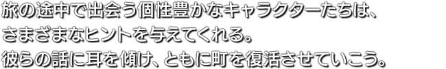 旅の途中で出会う個性豊かなキャラクターたちは、さまざまなヒントを与えてくれる。彼らの話に耳を傾け、ともに町を復活させていこう。