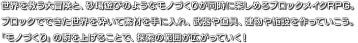 世界を救う大冒険と、砂場遊びのようなモノづくりが同時に楽しめるブロックメイクRPG。ブロックでできた世界を砕いて素材を手に入れ、武器や道具、建物や施設を作っていこう。「モノづくり」の腕を上げることで、探索の範囲が広がっていく！