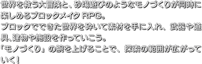 世界を救う大冒険と、砂場遊びのようなモノづくりが同時に楽しめるブロックメイクRPG。ブロックでできた世界を砕いて素材を手に入れ、武器や道具、建物や施設を作っていこう。「モノづくり」の腕を上げることで、探索の範囲が広がっていく！