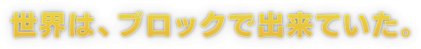 世界は、ブロックで出来ていた。
