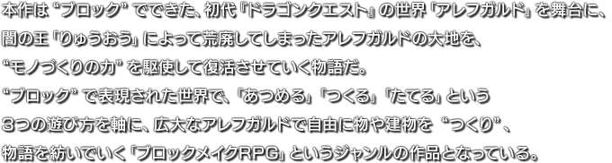本作は“ブロック”でできた、初代『ドラゴンクエスト』の世界「アレフガルド」を舞台に、闇の王「りゅうおう」によって荒廃してしまったアレフガルドの大地を、“モノづくりの力”を駆使して復活させていく物語だ。“ブロック”で表現された世界で、「あつめる」「つくる」「たてる」という3つの遊び方を軸に、広大なアレフガルドで自由に物や建物を“つくり”、物語を紡いでいく「ブロックメイクRPG」というジャンルの作品となっている。