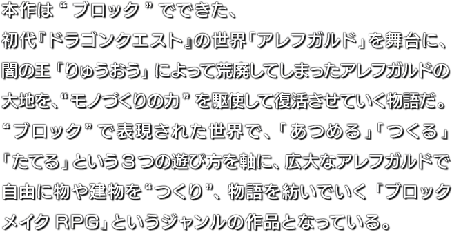 本作は“ブロック”でできた、初代『ドラゴンクエスト』の世界「アレフガルド」を舞台に、闇の王「りゅうおう」によって荒廃してしまったアレフガルドの大地を、“モノづくりの力”を駆使して復活させていく物語だ。“ブロック”で表現された世界で、「あつめる」「つくる」「たてる」という3つの遊び方を軸に、広大なアレフガルドで自由に物や建物を“つくり”、物語を紡いでいく「ブロックメイクRPG」というジャンルの作品となっている。