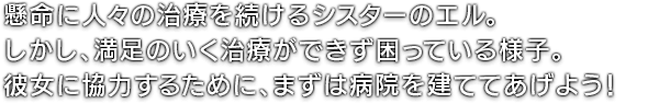 懸命に人々の治療を続けるシスターのエル。しかし、満足のいく治療ができず困っている様子。彼女に協力するために、まずは病院を建ててあげよう！