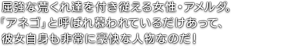 屈強な荒くれ達を付き従える女性・アメルダ。「アネゴ」と呼ばれ慕われているだけあって、彼女自身も非常に豪快な人物なのだ！