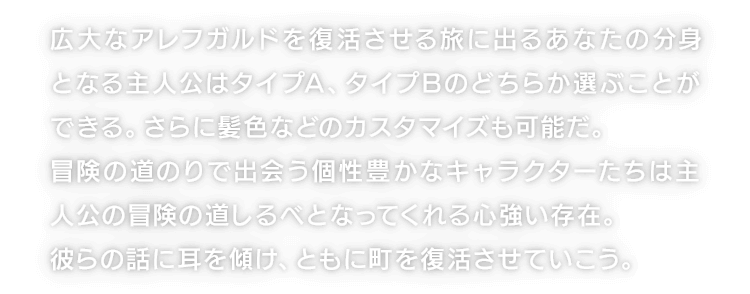 広大なアレフガルドを復活させる旅に出るあなたの分身となる主人公はタイプA、タイプBのどちらか選ぶことができる。さらに髪色などのカスタマイズも可能だ。冒険の道のりで出会う個性豊かなキャラクターたちは主人公の冒険の道しるべとなってくれる心強い存在。彼らの話に耳を傾け、ともに町を復活させていこう。