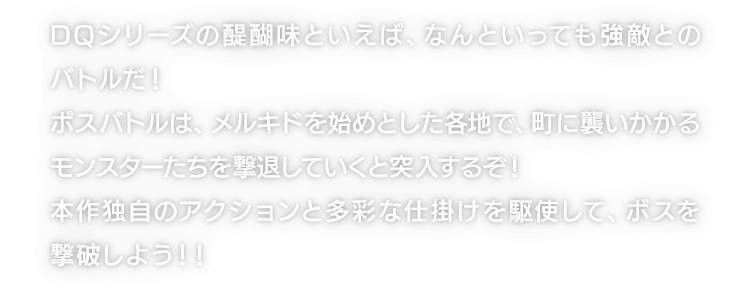 DQシリーズの醍醐味といえば、なんといっても強敵とのバトルだ！ボスバトルは、メルキドを始めとした各地で、町に襲いかかるモンスターたちを撃退していくと突入するぞ！本作独自のアクションと多彩な仕掛けを駆使して、ボスを撃破しよう！！