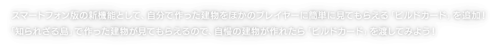 スマートフォン版の新機能として、自分で作った建物をほかのプレイヤーに簡単に見てもらえる「ビルドカード」を追加！「知られざる島」で作った建物が見てもらえるので、自慢の建物が作れたら「ビルドカード」を渡してみよう！