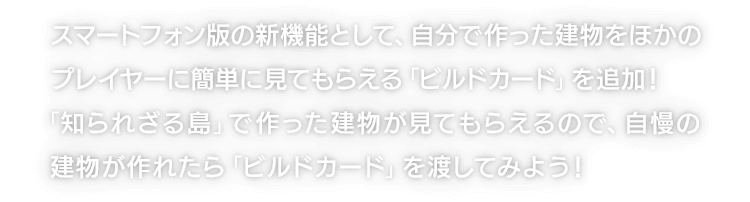 スマートフォン版の新機能として、自分で作った建物をほかのプレイヤーに簡単に見てもらえる「ビルドカード」を追加！「知られざる島」で作った建物が見てもらえるので、自慢の建物が作れたら「ビルドカード」を渡してみよう！