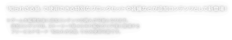 「知られざる島」で使用できる特別なブロックセットや装備などが追加コンテンツとして新登場！※ゲーム本編開始後に追加コンテンツの購入が可能となります。追加コンテンツは、ストーリー1章メルキド編のクリア後に登場するフリービルドモード「知られざる島」でのみ使用可能です。