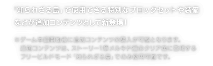 「知られざる島」で使用できる特別なブロックセットや装備などが追加コンテンツとして新登場！※ゲーム本編開始後に追加コンテンツの購入が可能となります。追加コンテンツは、ストーリー1章メルキド編のクリア後に登場するフリービルドモード「知られざる島」でのみ使用可能です。