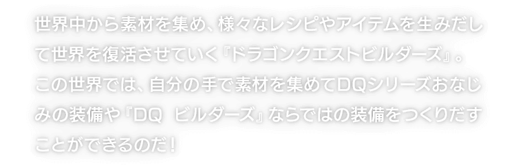 世界中から素材を集め、様々なレシピやアイテムを生みだして世界を復活させていく『ドラゴンクエストビルダーズ』。この世界では、自分の手で素材を集めてDQシリーズおなじみの装備や『DQ ビルダーズ』ならではの装備をつくりだすことができるのだ！