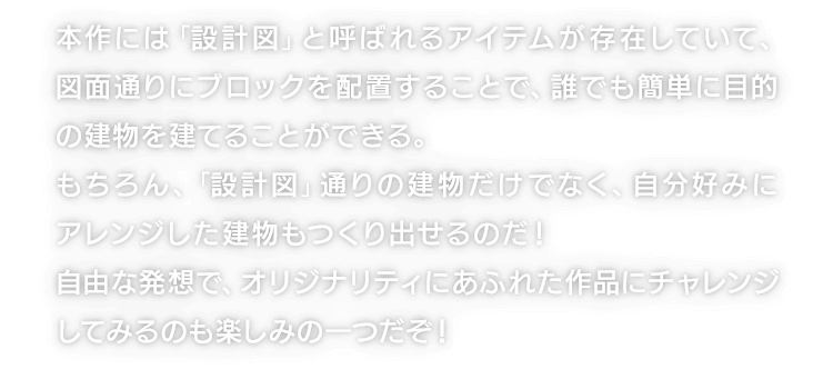 本作には「設計図」と呼ばれるアイテムが存在していて、図面通りにブロックを配置することで、誰でも簡単に目的の建物を建てることができる。もちろん、「設計図」通りの建物だけでなく、自分好みにアレンジした建物もつくり出せるのだ！自由な発想で、オリジナリティにあふれた作品にチャレンジしてみるのも楽しみの一つだぞ！