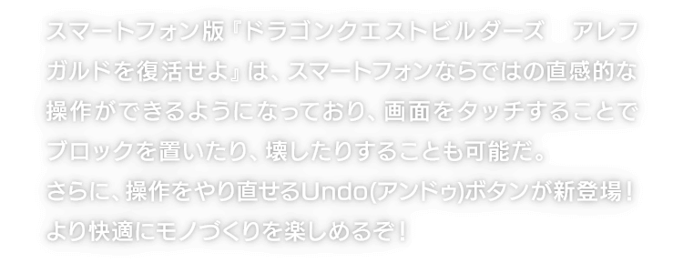 スマートフォン版『ドラゴンクエストビルダーズ　アレフガルドを復活せよ』は、スマートフォンならではの直感的な操作ができるようになっており、画面をタッチすることでブロックを置いたり、壊したりすることも可能だ。さらに、操作をやり直せるUndo(アンドゥ)ボタンが新登場！より快適にモノづくりを楽しめるぞ！