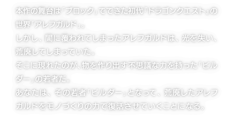 本作の舞台は「ブロック」でできた初代『ドラゴンクエスト』の世界「アレフガルド」。しかし、闇に覆われてしまったアレフガルドは、光を失い、荒廃してしまっていた。そこに現れたのが、物を作り出す不思議な力を持った「ビルダー」の若者だ。あなたは、その若者「ビルダー」となって、荒廃したアレフガルドをモノづくりの力で復活させていくことになる。