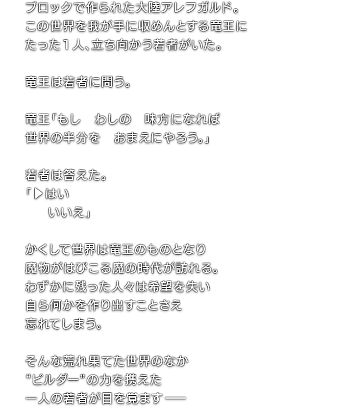 ブロックで作られた大陸アレフガルド。この世界を我が手に収めんとする竜王にたった1人、立ち向かう若者がいた。　竜王は若者に問う。　竜王「もし　わしの　味方になれば　世界の半分を　おまえにやろう。」　若者は答えた。「▶︎はい　  いいえ」　かくして世界は竜王のものとなり魔物がはびこる魔の時代が訪れる。わずかに残った人々は希望を失い自ら何かを作り出すことさえ忘れてしまう。　そんな荒れ果てた世界のなか“ビルダー”の力を携えた一人の若者が目を覚ますー