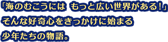 「海のむこうには もっと広い世界がある！」そんな好奇心をきっかけに始まる少年たちの物語。