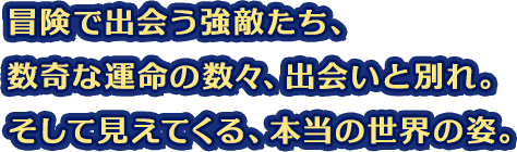 冒険で出会う強敵たち、数奇な運命の数々、出会いと別れ。そして見えてくる、本当の世界の姿。