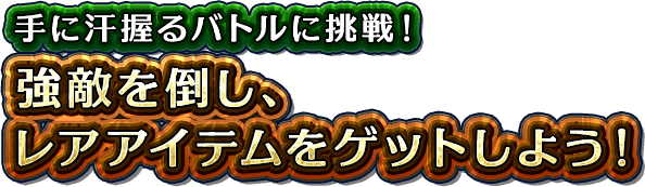 手に汗握るバトルに挑戦！強敵を倒し、レアアイテムをゲットしよう！
