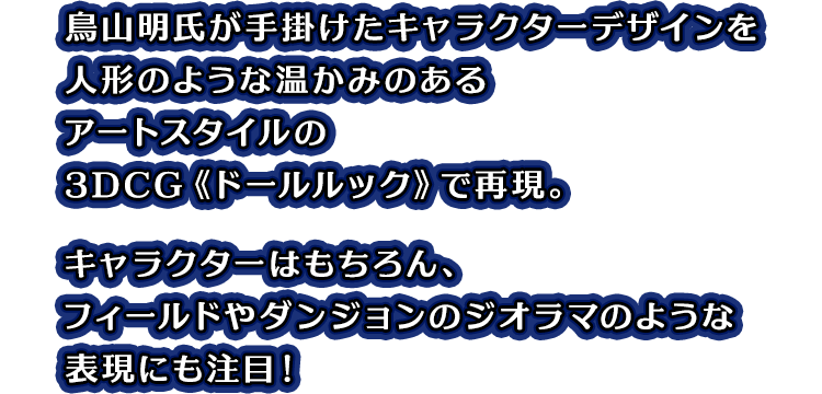 鳥山明氏が手掛けたキャラクターデザインを人形のような温かみのあるアートスタイルの3DCG《ドールルック》で再現。キャラクターはもちろん、フィールドやダンジョンのジオラマのような表現にも注目！