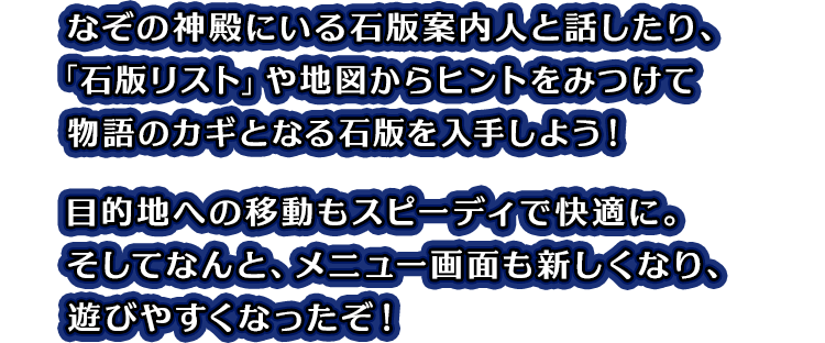 なぞの神殿にいる石版案内人と話したり、「石版リスト」や地図からヒントをみつけて物語のカギとなる石版を入手しよう！目的地への移動もスピーディで快適に。そしてなんと、メニュー画面も新しくなり、遊びやすくなったぞ！