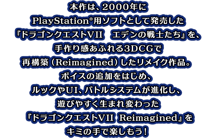 本作は、2000年にPlayStation®用ソフトとして発売した『ドラゴンクエストVII　エデンの戦士たち』を、手作り感あふれる3DCGで再構築（Reimagined）したリメイク作品。ボイスの追加をはじめ、ルックやUI、バトルシステムが進化し、遊びやすく生まれ変わった『ドラゴンクエストVII Reimagined』をキミの手で楽しもう！
