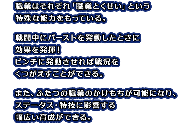 職業はそれぞれ「職業とくせい」という特殊な能力をもっている。戦闘中にバーストを発動したときに効果を発揮！ピンチに発動させれば戦況をくつがえすことができる。また、ふたつの職業のかけもちが可能になり、ステータス・特技に影響する幅広い育成ができる。
