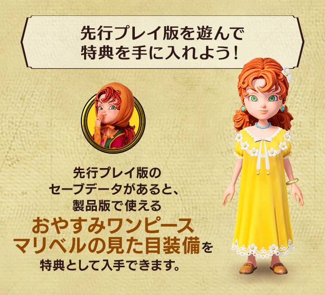 ＜先行プレイ版を遊んで特典を手に入れよう！＞先行プレイ版のセーブデータがあると、製品版で使える おやすみワンピースマリベルの見た目装備を特典として入手できます。