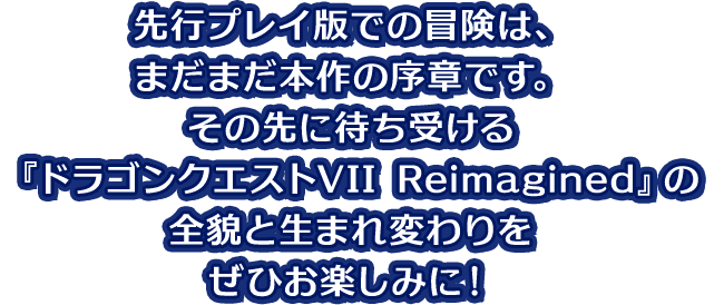 先行プレイ版での冒険は、まだまだ本作の序章です。その先に待ち受ける『ドラゴンクエストVII Reimagined』の全貌と生まれ変わりをぜひお楽しみに！