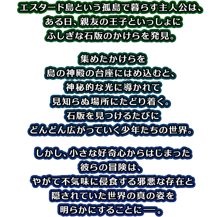 エスタード島という孤島で暮らす主人公は、ある日、親友の王子といっしょにふしぎな石版のかけらを発見。集めたかけらを島の神殿の台座にはめ込むと、神秘的な光に導かれて見知らぬ場所にたどり着く。石版を見つけるたびにどんどん広がっていく少年たちの世界。しかし、小さな好奇心からはじまった彼らの冒険は、やがて不気味に侵食する邪悪な存在と隠されていた世界の真の姿を明らかにすることにー。