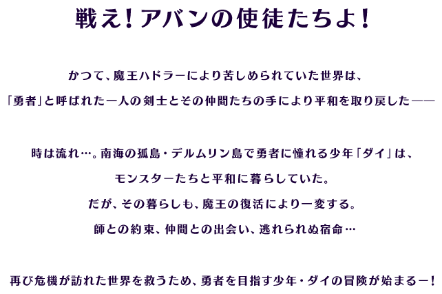 戦え！アバンの使徒たちよ！ かつて、魔王ハドラーにより苦しめられていた世界は、「勇者」と呼ばれた一人の剣士とその仲間たちの手により平和を取り戻した――
時は流れ…。南海の孤島・デルムリン島で勇者に憧れる少年「ダイ」は、モンスターたちと平和に暮らしていた。
だが、その暮らしも、魔王の復活により一変する。
師との約束、仲間との出会い、逃れられぬ宿命…
再び危機が訪れた世界を救うため、勇者を目指す少年・ダイの冒険が始まるー！