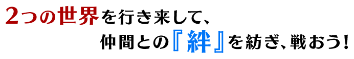 2つの世界を行き来して、仲間との『絆』を紡ぎ、戦おう！