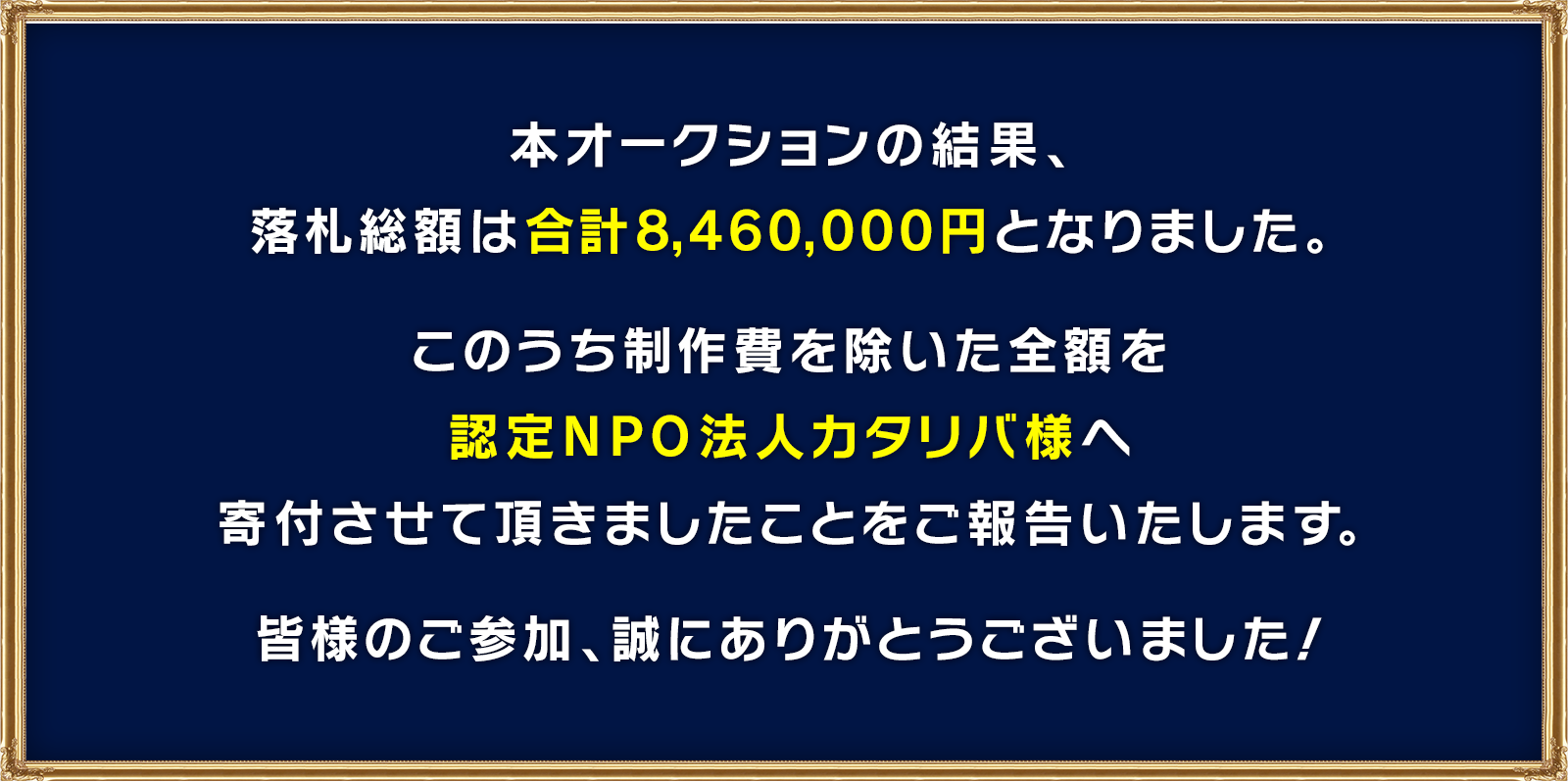 本オークションの結果、落札金額は合計8,460,000円となりました。このうち制作費を除いた全額を認定NPO法人カタリバ様へ寄付させて頂きましたことをご報告いたします。皆様のご参加、誠にありがとうございました！