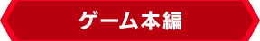 ＜ゲーム本編＞