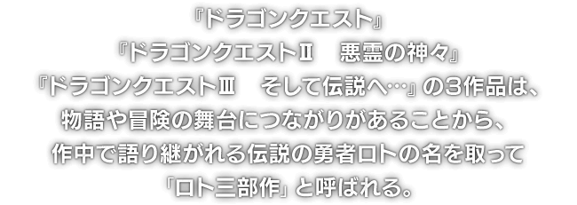 『ドラゴンクエスト』『ドラゴンクエストII　悪霊の神々』『ドラゴンクエストIII　そして伝説へ…』の3作品は、物語や冒険の舞台につながりがあることから、作中で語り継がれる伝説の勇者ロトの名を取って「ロト三部作」と呼ばれる。