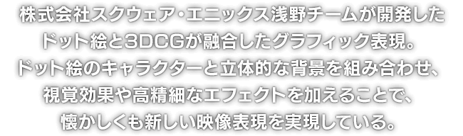 株式会社スクウェア・エニックス浅野チームが開発したドット絵と3DCGが融合したグラフィック表現。ドット絵のキャラクターと立体的な背景を組み合わせ、視覚効果や高精細なエフェクトを加えることで、懐かしくも新しい映像表現を実現している。