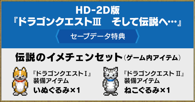 HD-2D版『ドラゴンクエストIII　そして伝説へ…』＜セーブデータ特典＞　伝説のイメチェンセット（ゲーム内アイテム）　・『ドラゴンクエストI』装備アイテム いぬぐるみ×1　・『ドラゴンクエストII』装備アイテム ねこぐるみ×1