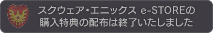 スクウェア・エニックス e-STORE 購入特典の配布は終了いたしました