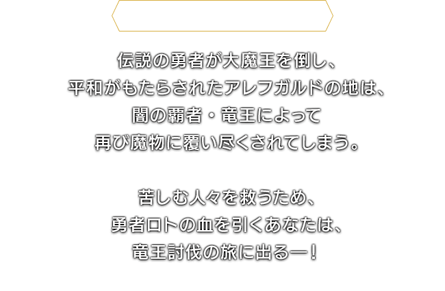 ＜ドラゴンクエストⅠ＞伝説の勇者が大魔王を倒し、平和がもたらされたアレフガルドの地は、闇の覇者・竜王によって再び魔物に覆い尽くされてしまう。　苦しむ人々を救うため、勇者ロトの血を引くあなたは、竜王討伐の旅に出る―！