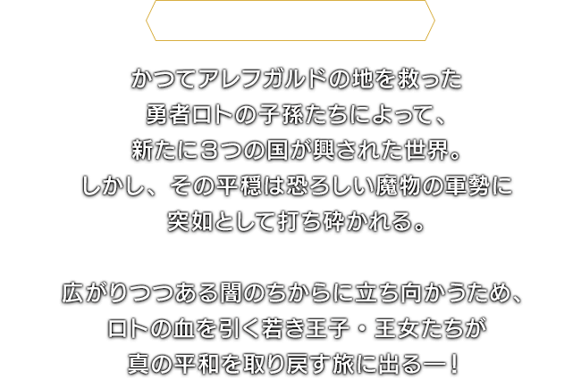 ＜ドラゴンクエストⅠI＞かつてアレフガルドの地を救った勇者ロトの子孫たちによって、新たに３つの国が興された世界。しかし、その平穏は恐ろしい魔物の軍勢に突如として打ち砕かれる。　広がりつつある闇のちからに立ち向かうため、ロトの血を引く若き王子・王女たちが真の平和を取り戻す旅に出る―！