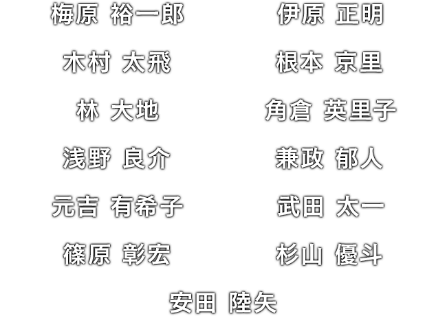 梅原 裕一郎 / 伊原 正明 / 木村 太飛 / 根本 京里 / 林 大地 / 角倉 英里子 / 浅野 良介 / 兼政 郁人 / 元吉 有希子 / 武田 太一 / 篠原 彰宏 / 杉山 優斗 / 安田 陸矢