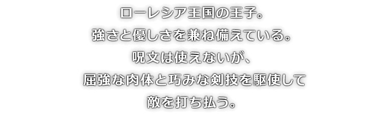 ローレシア王国の王子。強さと優しさを兼ね備えている。呪文は使えないが、屈強な肉体と巧みな剣技を駆使して敵を打ち払う。